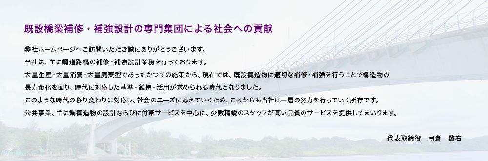 【既設橋梁補修・補強設計の専門集団による社会への貢献】弊社ホームページにご訪問いただき誠にありがとうございます。当社は、主に鋼道路橋の補修・補強設計業務を行っております。大量生産・大量消費・大量廃棄型であったかつての施策から、現在では、既設構造物に適切な補修・補強を行うことで構造物の長寿命化を図り、時代に対応した基準・維持・活用が求められる時代となりました。このような時代の移り変わりに対応し、社会のニーズに応えていくため、これからも当社は一層の努力を行っていく所存です。公共事業、主に鋼構造物の設計ならびに付帯サービスを中心に、少数精鋭のスタッフが高い品質のサービスを提供してまいります。